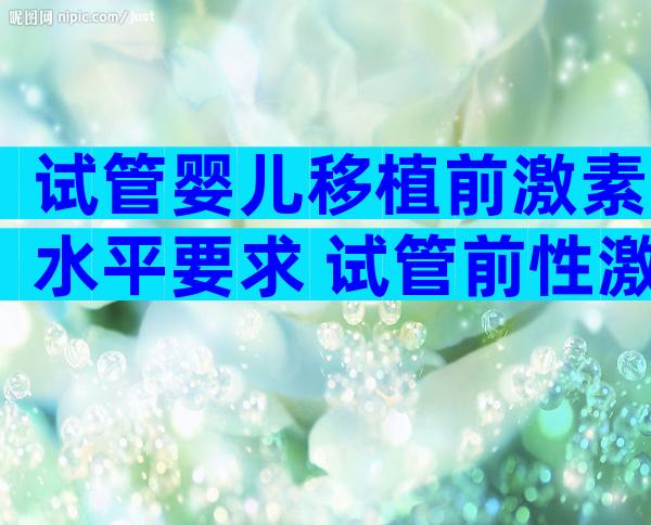 试管婴儿移植前激素水平要求 试管前性激素六项看什么